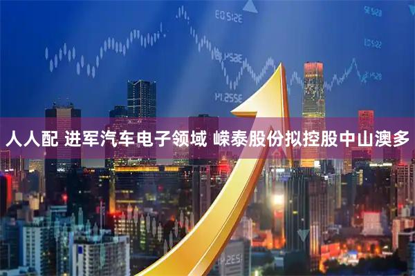 人人配 进军汽车电子领域 嵘泰股份拟控股中山澳多