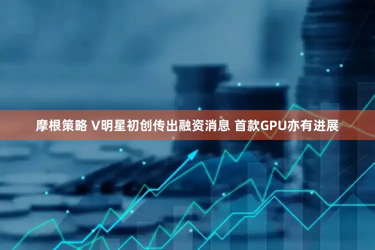 摩根策略 V明星初创传出融资消息 首款GPU亦有进展