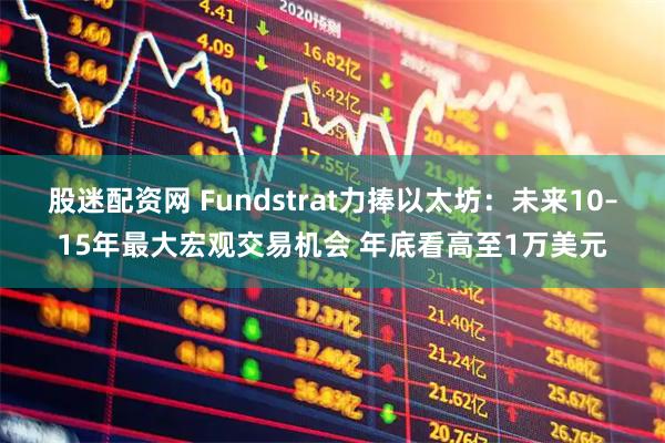 股迷配资网 Fundstrat力捧以太坊：未来10–15年最大宏观交易机会 年底看高至1万美元