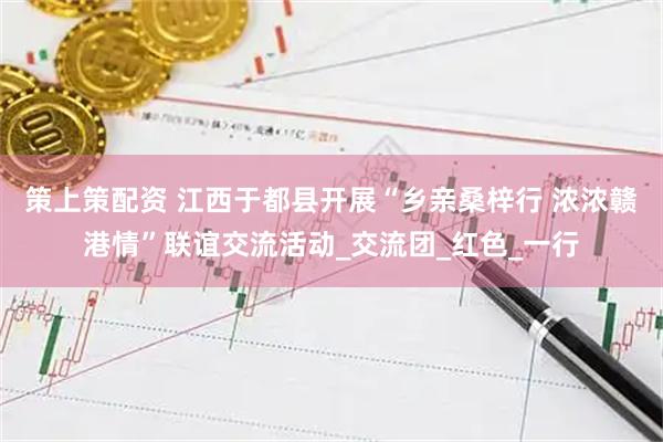 策上策配资 江西于都县开展“乡亲桑梓行 浓浓赣港情”联谊交流活动_交流团_红色_一行