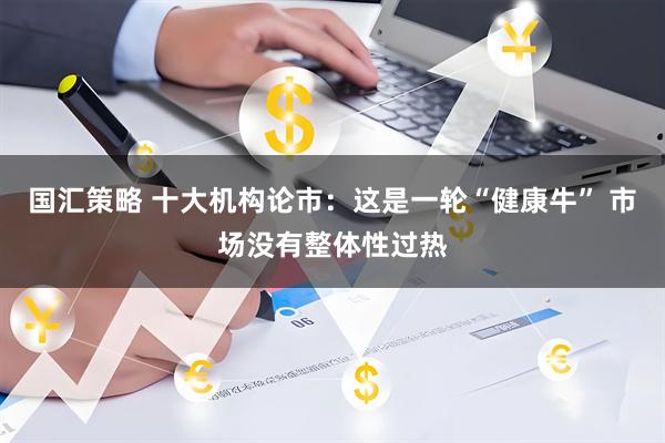 国汇策略 十大机构论市：这是一轮“健康牛” 市场没有整体性过热
