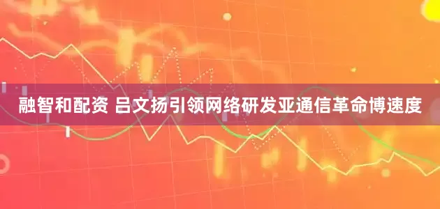 融智和配资 吕文扬引领网络研发亚通信革命博速度
