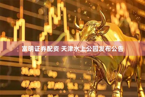 富明证券配资 天津水上公园发布公告