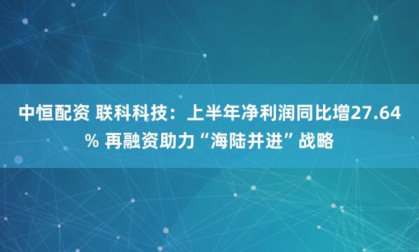 中恒配资 联科科技：上半年净利润同比增27.64% 再融资助力“海陆并进”战略