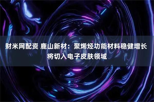 财米网配资 鹿山新材：聚烯烃功能材料稳健增长 将切入电子皮肤领域