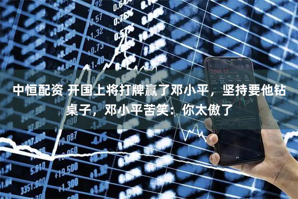 中恒配资 开国上将打牌赢了邓小平，坚持要他钻桌子，邓小平苦笑：你太傲了