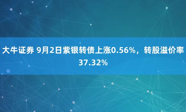 大牛证券 9月2日紫银转债上涨0.56%，转股溢价率37.32%