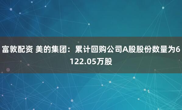 富敦配资 美的集团：累计回购公司A股股份数量为6122.05万股