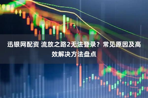迅银网配资 流放之路2无法登录？常见原因及高效解决方法盘点