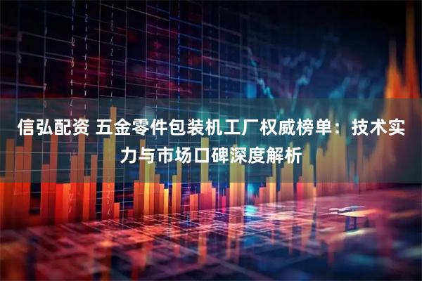信弘配资 五金零件包装机工厂权威榜单：技术实力与市场口碑深度解析