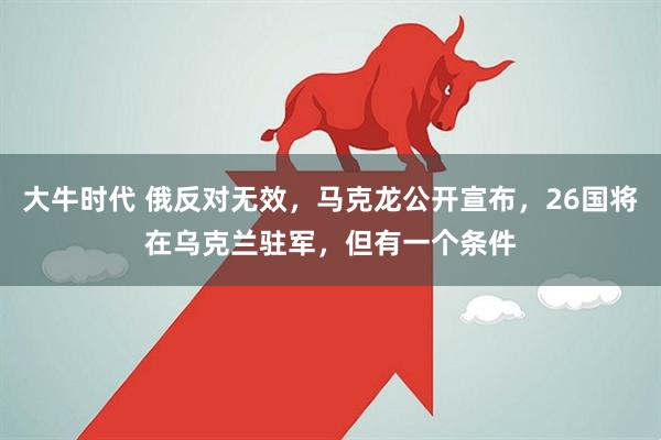 大牛时代 俄反对无效，马克龙公开宣布，26国将在乌克兰驻军，但有一个条件
