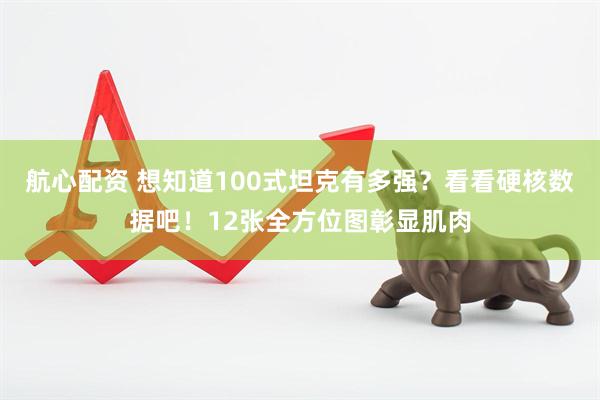 航心配资 想知道100式坦克有多强？看看硬核数据吧！12张全方位图彰显肌肉