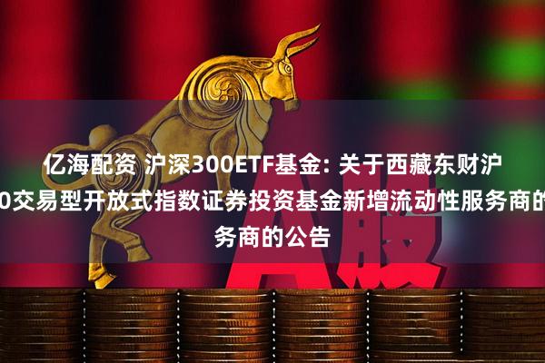 亿海配资 沪深300ETF基金: 关于西藏东财沪深300交易型开放式指数证券投资基金新增流动性服务商的公告