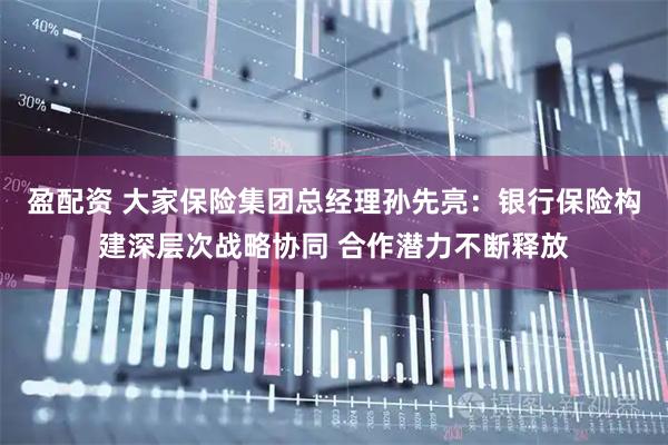 盈配资 大家保险集团总经理孙先亮：银行保险构建深层次战略协同 合作潜力不断释放