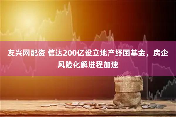 友兴网配资 信达200亿设立地产纾困基金，房企风险化解进程加速