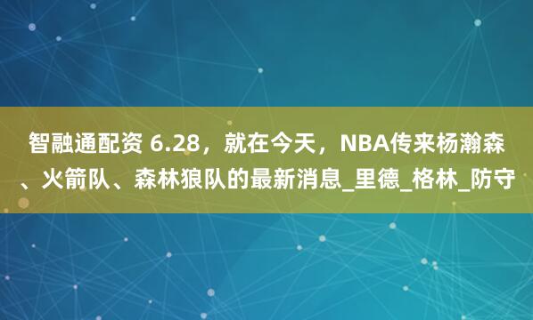 智融通配资 6.28，就在今天，NBA传来杨瀚森、火箭队、森林狼队的最新消息_里德_格林_防守