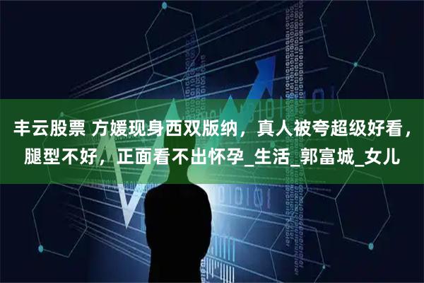 丰云股票 方媛现身西双版纳，真人被夸超级好看，腿型不好，正面看不出怀孕_生活_郭富城_女儿