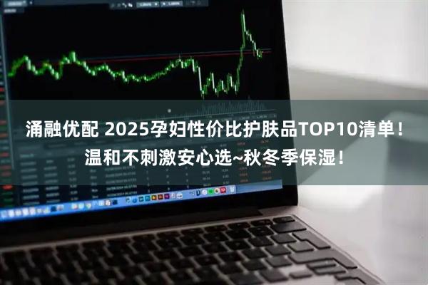 涌融优配 2025孕妇性价比护肤品TOP10清单！温和不刺激安心选~秋冬季保湿！